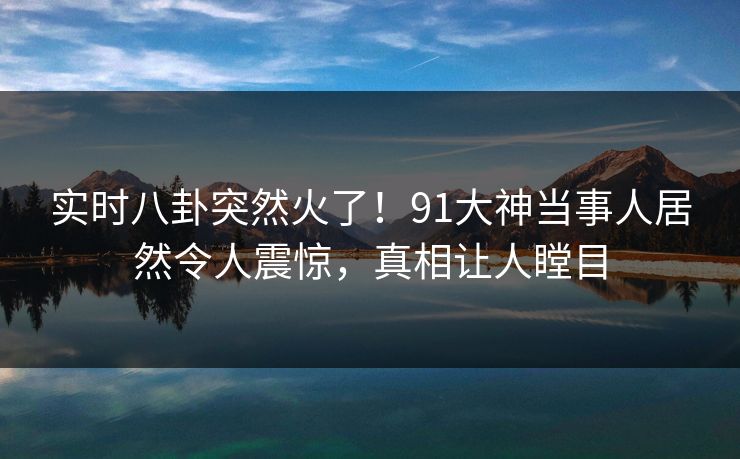 实时八卦突然火了！91大神当事人居然令人震惊，真相让人瞠目