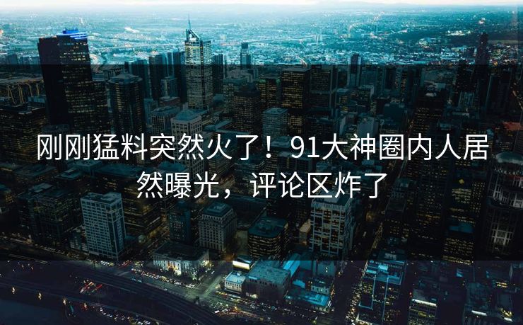 刚刚猛料突然火了！91大神圈内人居然曝光，评论区炸了