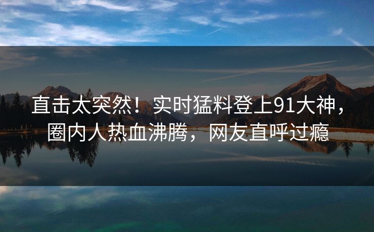 直击太突然！实时猛料登上91大神，圈内人热血沸腾，网友直呼过瘾