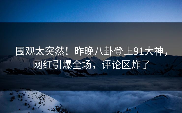 围观太突然！昨晚八卦登上91大神，网红引爆全场，评论区炸了