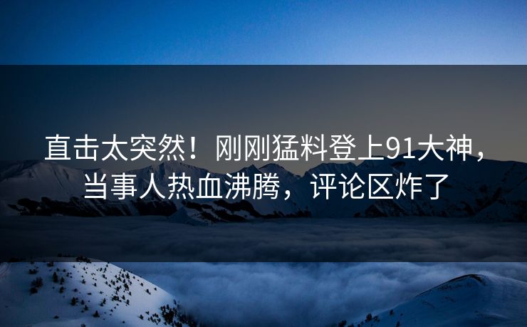 直击太突然！刚刚猛料登上91大神，当事人热血沸腾，评论区炸了