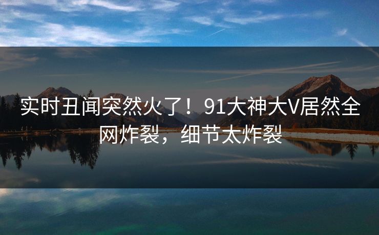 实时丑闻突然火了！91大神大V居然全网炸裂，细节太炸裂