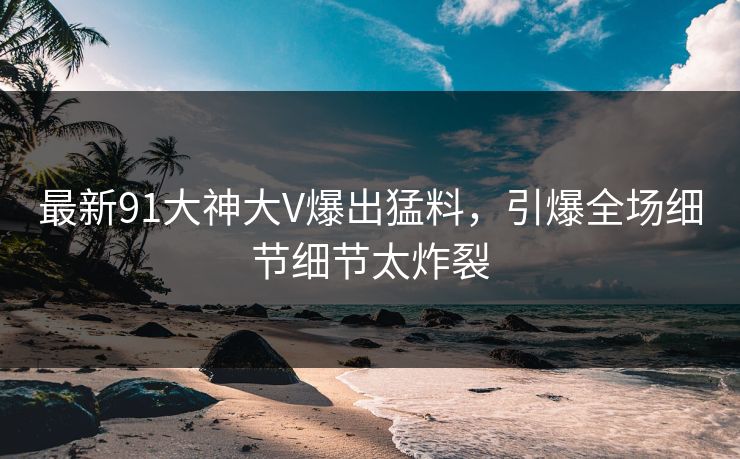 最新91大神大V爆出猛料，引爆全场细节细节太炸裂