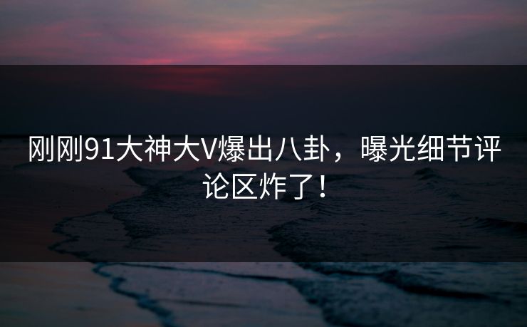 刚刚91大神大V爆出八卦，曝光细节评论区炸了！