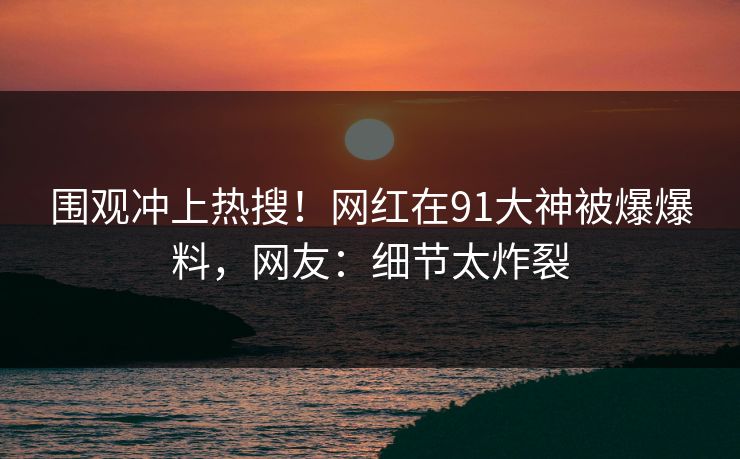 围观冲上热搜！网红在91大神被爆爆料，网友：细节太炸裂