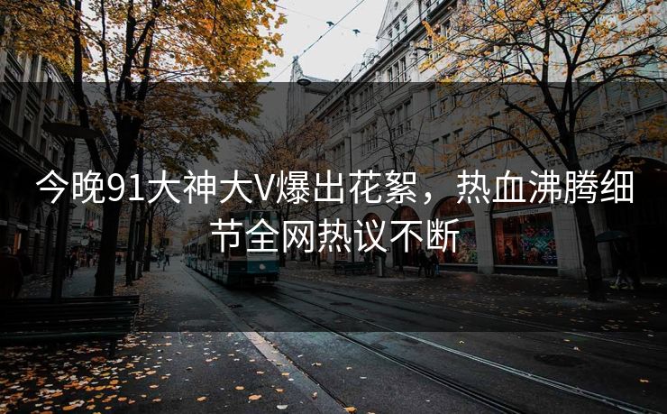 今晚91大神大V爆出花絮，热血沸腾细节全网热议不断