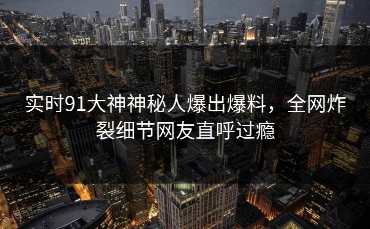 实时91大神神秘人爆出爆料，全网炸裂细节网友直呼过瘾
