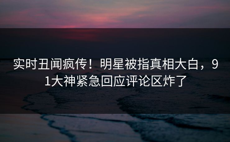 实时丑闻疯传！明星被指真相大白，91大神紧急回应评论区炸了