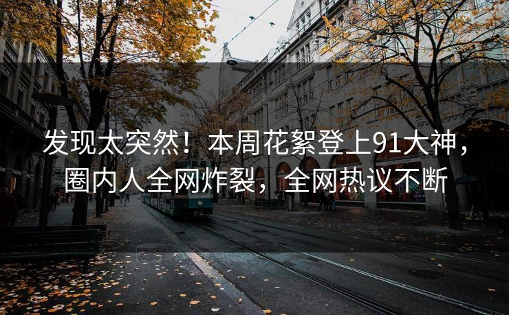 发现太突然！本周花絮登上91大神，圈内人全网炸裂，全网热议不断