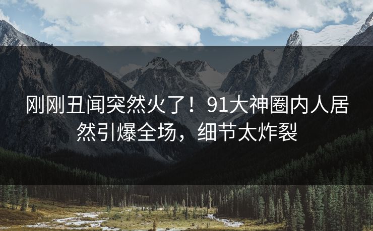 刚刚丑闻突然火了！91大神圈内人居然引爆全场，细节太炸裂