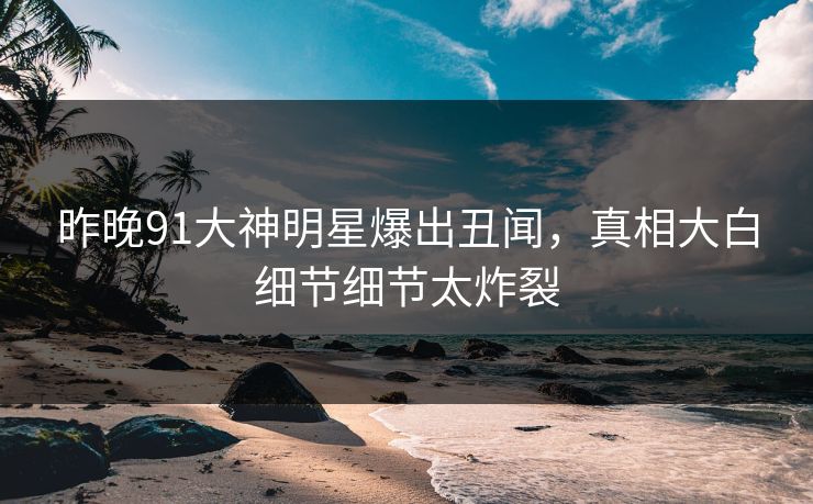 昨晚91大神明星爆出丑闻，真相大白细节细节太炸裂