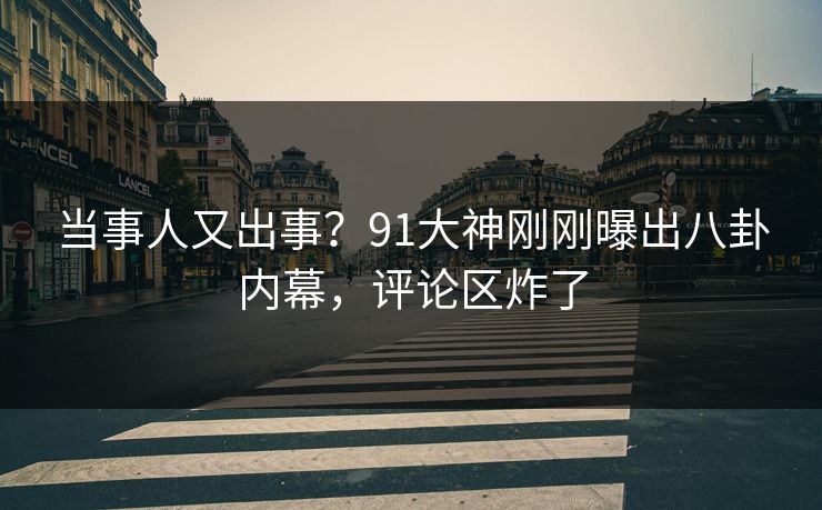 当事人又出事？91大神刚刚曝出八卦内幕，评论区炸了