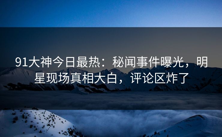 91大神今日最热：秘闻事件曝光，明星现场真相大白，评论区炸了