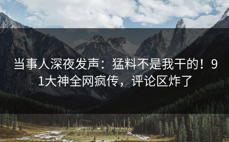 当事人深夜发声：猛料不是我干的！91大神全网疯传，评论区炸了
