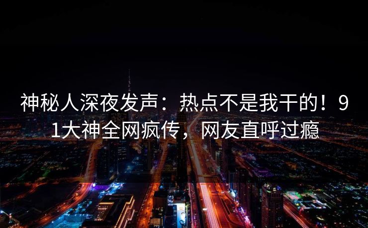 神秘人深夜发声：热点不是我干的！91大神全网疯传，网友直呼过瘾