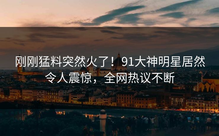刚刚猛料突然火了！91大神明星居然令人震惊，全网热议不断