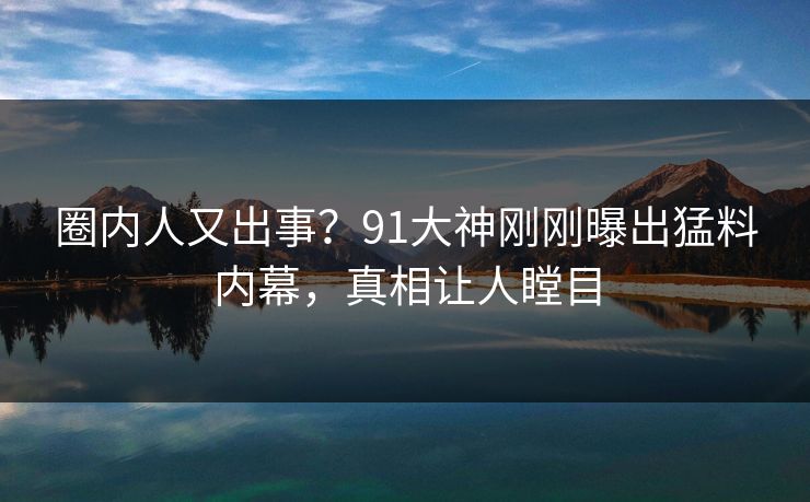 圈内人又出事？91大神刚刚曝出猛料内幕，真相让人瞠目