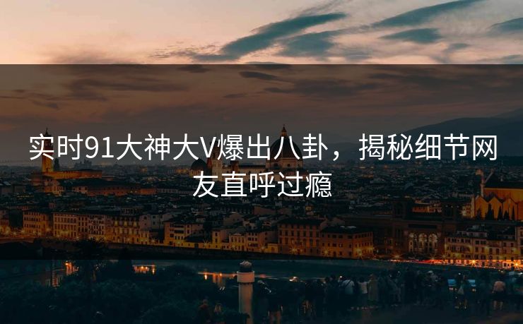 实时91大神大V爆出八卦，揭秘细节网友直呼过瘾