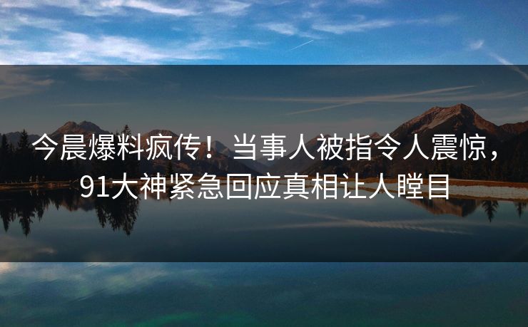 今晨爆料疯传！当事人被指令人震惊，91大神紧急回应真相让人瞠目