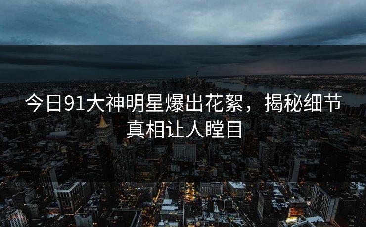 今日91大神明星爆出花絮，揭秘细节真相让人瞠目