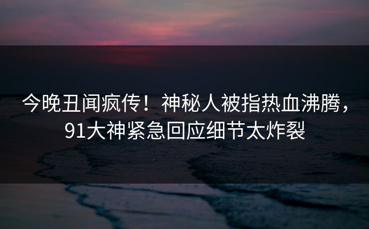 今晚丑闻疯传！神秘人被指热血沸腾，91大神紧急回应细节太炸裂