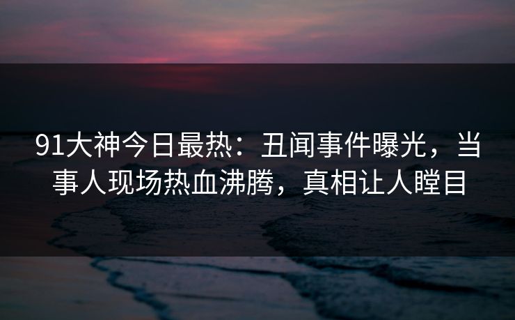 91大神今日最热：丑闻事件曝光，当事人现场热血沸腾，真相让人瞠目