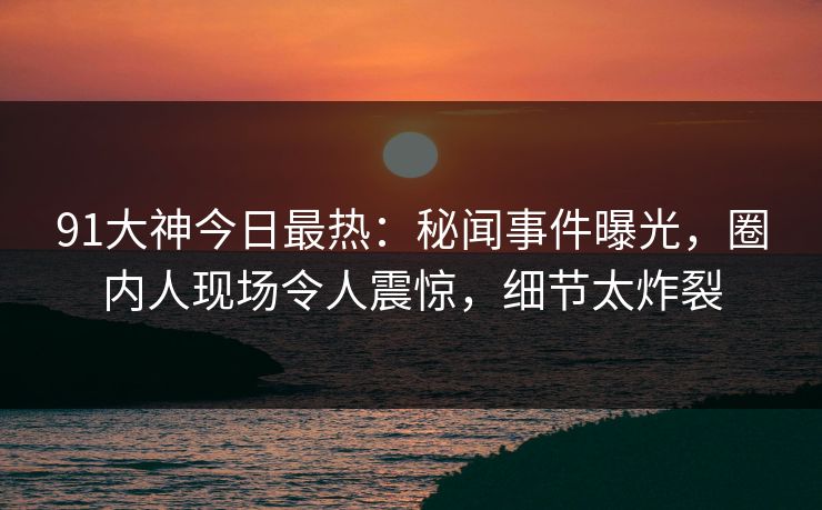 91大神今日最热：秘闻事件曝光，圈内人现场令人震惊，细节太炸裂