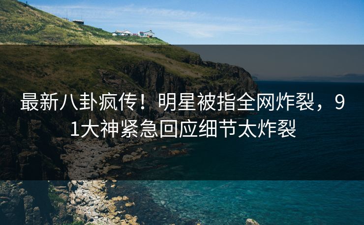 最新八卦疯传！明星被指全网炸裂，91大神紧急回应细节太炸裂