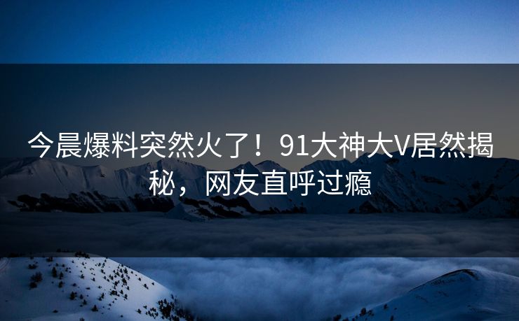 今晨爆料突然火了！91大神大V居然揭秘，网友直呼过瘾