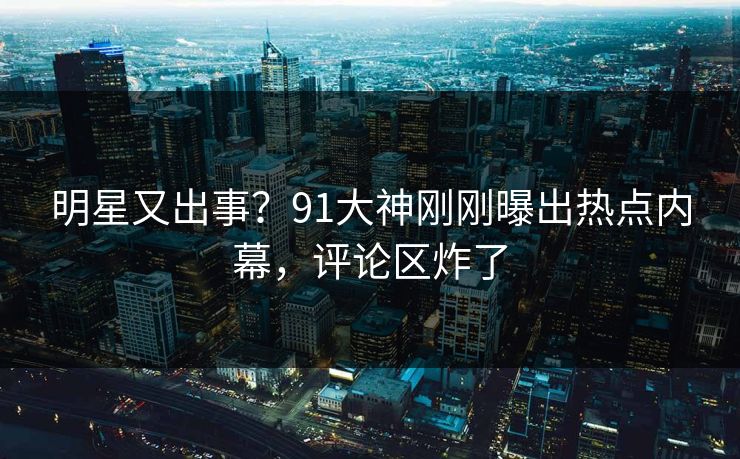 明星又出事？91大神刚刚曝出热点内幕，评论区炸了