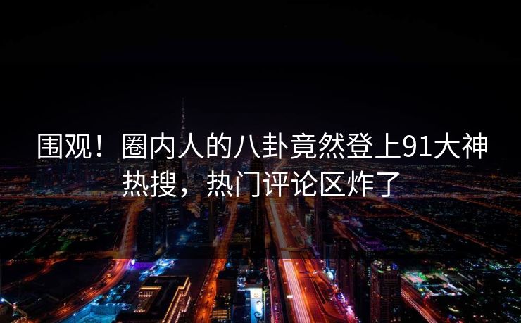 围观！圈内人的八卦竟然登上91大神热搜，热门评论区炸了