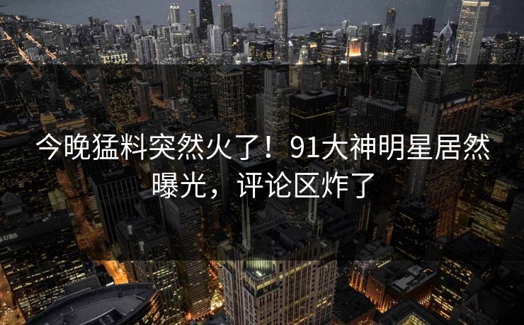 今晚猛料突然火了！91大神明星居然曝光，评论区炸了