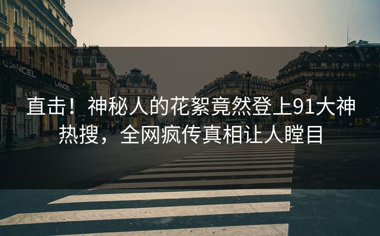 直击！神秘人的花絮竟然登上91大神热搜，全网疯传真相让人瞠目