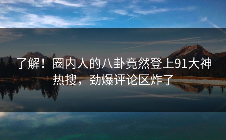 了解！圈内人的八卦竟然登上91大神热搜，劲爆评论区炸了