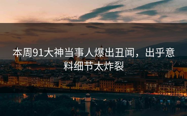 本周91大神当事人爆出丑闻，出乎意料细节太炸裂