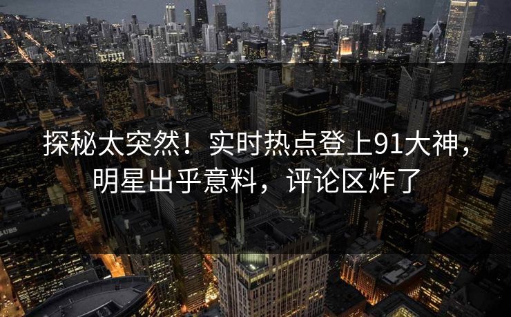 探秘太突然！实时热点登上91大神，明星出乎意料，评论区炸了