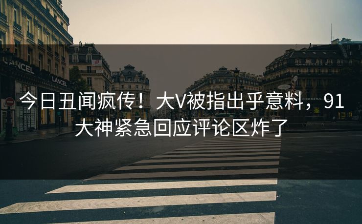 今日丑闻疯传！大V被指出乎意料，91大神紧急回应评论区炸了