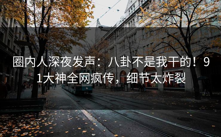 圈内人深夜发声：八卦不是我干的！91大神全网疯传，细节太炸裂