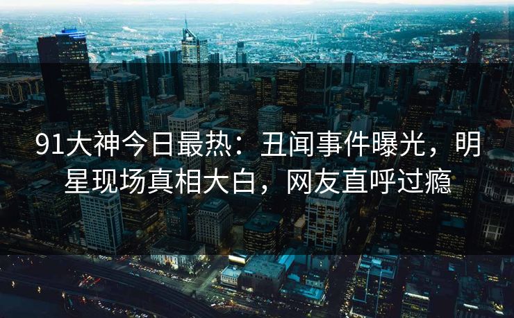 91大神今日最热：丑闻事件曝光，明星现场真相大白，网友直呼过瘾