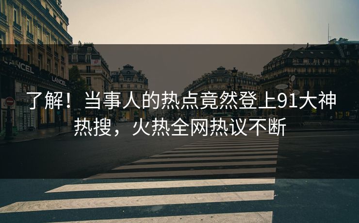 了解！当事人的热点竟然登上91大神热搜，火热全网热议不断