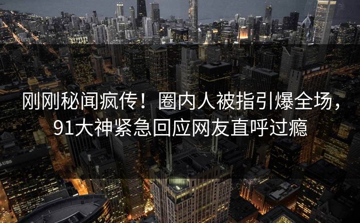 刚刚秘闻疯传！圈内人被指引爆全场，91大神紧急回应网友直呼过瘾