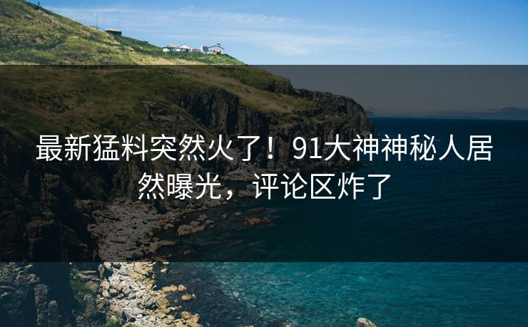 最新猛料突然火了！91大神神秘人居然曝光，评论区炸了