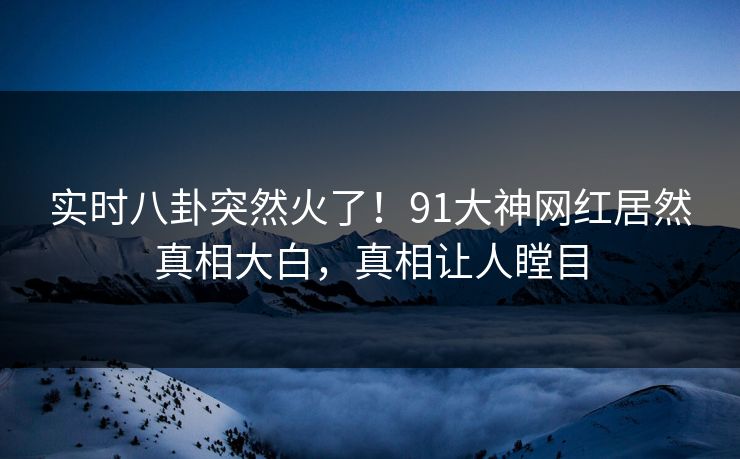 实时八卦突然火了！91大神网红居然真相大白，真相让人瞠目