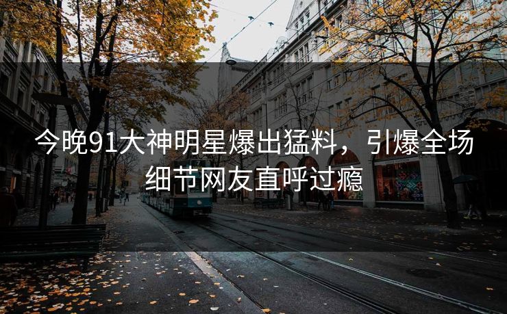 今晚91大神明星爆出猛料，引爆全场细节网友直呼过瘾