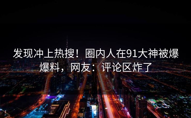发现冲上热搜！圈内人在91大神被爆爆料，网友：评论区炸了