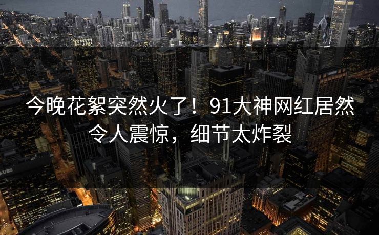 今晚花絮突然火了！91大神网红居然令人震惊，细节太炸裂