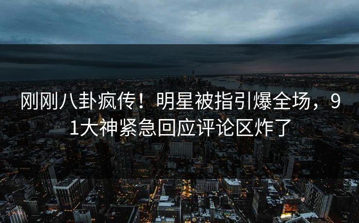 刚刚八卦疯传！明星被指引爆全场，91大神紧急回应评论区炸了