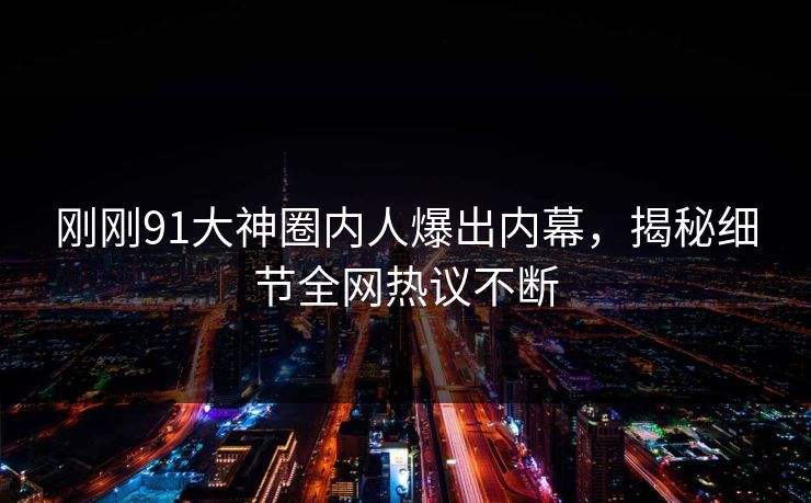 刚刚91大神圈内人爆出内幕，揭秘细节全网热议不断