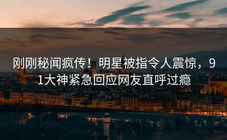 刚刚秘闻疯传！明星被指令人震惊，91大神紧急回应网友直呼过瘾