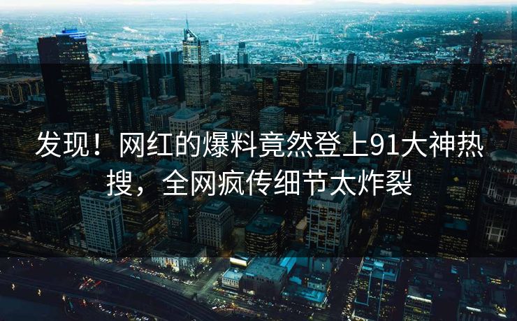 发现！网红的爆料竟然登上91大神热搜，全网疯传细节太炸裂